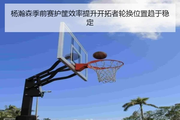 杨瀚森季前赛护筐效率提升开拓者轮换位置趋于稳定